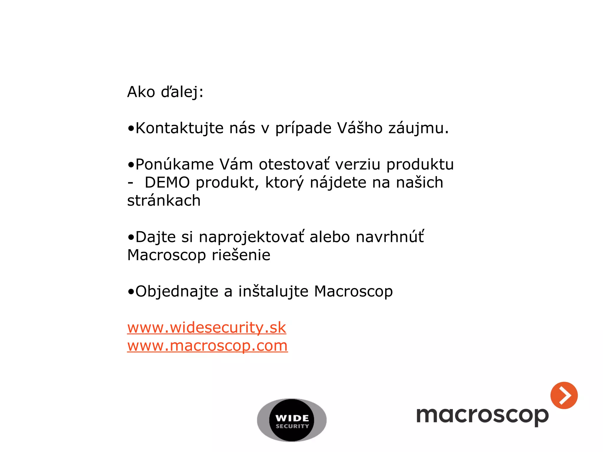 Ako ďalej:
•Kontaktujte nás v prípade Vášho záujmu.
•Ponúkame Vám otestovať verziu produktu
- DEMO produkt, ktorý nájdete na našich
stránkach
•Dajte si naprojektovať alebo navrhnúť
Macroscop riešenie
•Objednajte a inštalujte Macroscop
www.widesecurity.sk
www.macroscop.com
 