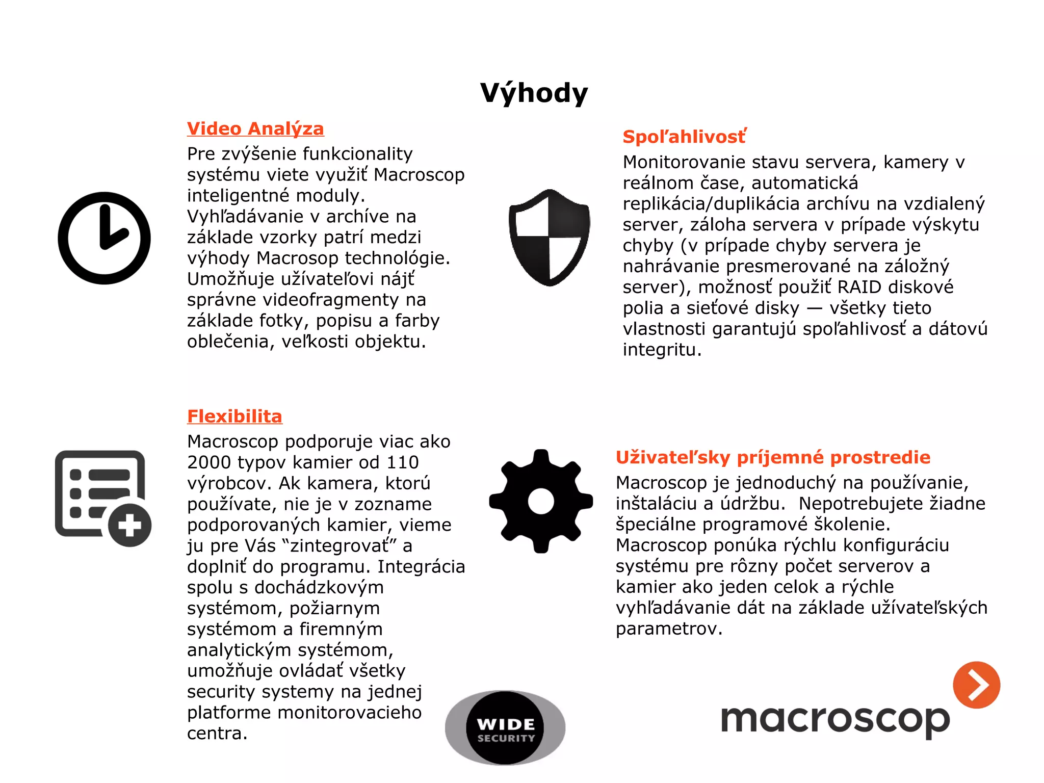 Výhody
Video Analýza
Pre zvýšenie funkcionality
systému viete využiť Macroscop
inteligentné moduly.
Vyhľadávanie v archíve na
základe vzorky patrí medzi
výhody Macrosop technológie.
Umožňuje užívateľovi nájť
správne videofragmenty na
základe fotky, popisu a farby
oblečenia, veľkosti objektu.
Spoľahlivosť
Monitorovanie stavu servera, kamery v
reálnom čase, automatická
replikácia/duplikácia archívu na vzdialený
server, záloha servera v prípade výskytu
chyby (v prípade chyby servera je
nahrávanie presmerované na záložný
server), možnosť použiť RAID diskové
polia a sieťové disky — všetky tieto
vlastnosti garantujú spoľahlivosť a dátovú
integritu.
Flexibilita
Macroscop podporuje viac ako
2000 typov kamier od 110
výrobcov. Ak kamera, ktorú
používate, nie je v zozname
podporovaných kamier, vieme
ju pre Vás “zintegrovať” a
doplniť do programu. Integrácia
spolu s dochádzkovým
systémom, požiarnym
systémom a firemným
analytickým systémom,
umožňuje ovládať všetky
security systemy na jednej
platforme monitorovacieho
centra.
Uživateľsky príjemné prostredie
Macroscop je jednoduchý na používanie,
inštaláciu a údržbu. Nepotrebujete žiadne
špeciálne programové školenie.
Macroscop ponúka rýchlu konfiguráciu
systému pre rôzny počet serverov a
kamier ako jeden celok a rýchle
vyhľadávanie dát na základe užívateľských
parametrov.
 