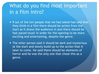 What do you find most important
in a film intro?
 9 out of the ten people that we had asked had said that
they think in a film there should be action from the
start as it draws the audience in and there should be
fast paced music in order for the opening to be more
exciting and entertaining, despite the genre.
 The other person said it should be dark and mysterious
at the start and slowly build up to the action that it
later to come. He said there should be elements of
horror and he was the only one that chose this as a
genre.
 
