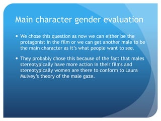 Main character gender evaluation
 We chose this question as now we can either be the
protagonist in the film or we can get another male to be
the main character as it’s what people want to see.
 They probably chose this because of the fact that males
stereotypically have more action in their films and
stereotypically women are there to conform to Laura
Mulvey’s theory of the male gaze.
 