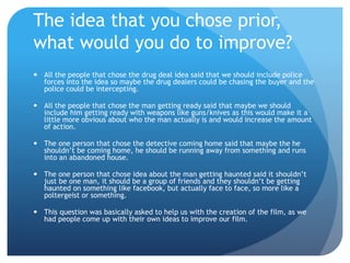 The idea that you chose prior,
what would you do to improve?
 All the people that chose the drug deal idea said that we should include police
forces into the idea so maybe the drug dealers could be chasing the buyer and the
police could be intercepting.
 All the people that chose the man getting ready said that maybe we should
include him getting ready with weapons like guns/knives as this would make it a
little more obvious about who the man actually is and would increase the amount
of action.
 The one person that chose the detective coming home said that maybe the he
shouldn’t be coming home, he should be running away from something and runs
into an abandoned house.
 The one person that chose idea about the man getting haunted said it shouldn’t
just be one man, it should be a group of friends and they shouldn’t be getting
haunted on something like facebook, but actually face to face, so more like a
poltergeist or something.
 This question was basically asked to help us with the creation of the film, as we
had people come up with their own ideas to improve our film.
 