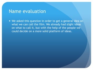 Name evaluation
 We asked this question in order to get a general idea on
what we can call the film. We already had slight ideas
on what to call it, but with the help of the people we
could decide on a more solid platform of ideas.
 