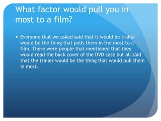 What factor would pull you in
most to a film?
 Everyone that we asked said that it would be trailer
would be the thing that pulls them in the most to a
film. There were people that mentioned that they
would read the back cover of the DVD case but all said
that the trailer would be the thing that would pull them
in most.
 