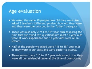 Age evaluation
 We asked the same 10 people how old they were. We
asked 2 teachers (different genders) how old they were
and they were the only two in the “other” category.
 There was also only 2 “13 to 15” year olds as during the
time that we asked this questionnaire most 15 year olds
were at work experience and 13 year olds were all in
lessons.
 Half of the people we asked were “16 to 18” year olds
as they were in our class and were easier to access.
 There weren’t any “10 to 12” year olds except 1 as they
were all on residential leave at the time of questioning.
 