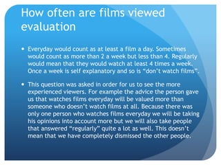 How often are films viewed
evaluation
 Everyday would count as at least a film a day. Sometimes
would count as more than 2 a week but less than 4. Regularly
would mean that they would watch at least 4 times a week.
Once a week is self explanatory and so is “don’t watch films”.
 This question was asked in order for us to see the more
experienced viewers. For example the advice the person gave
us that watches films everyday will be valued more than
someone who doesn’t watch films at all. Because there was
only one person who watches films everyday we will be taking
his opinions into account more but we will also take people
that answered “regularly” quite a lot as well. This doesn’t
mean that we have completely dismissed the other people.
 