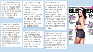 The masthead stands out
to the audience – it is big,
bold and in capital letters.
As it is behind Katy Perry
it is clear that the photo of
her is more important
than the image of the
magazine’s logo.
Katy Perry is looking
directly at the camera,
it forms a connection
with the audience and
invites them to
purchase the magazine.
It can also show that
the article is going to
be honest, and
genuine, and it could
get quite personal.
Katy Perry isn’t wearing
much, this shows that she
is trying to appeal to the
male audience. Her outfit
has some pink in it, and
her hair is black. This
helps the cover image link
to the colour scheme of
the magazine, which is
predominantly black and
pink.
The pull quote from
Katy Perry’s featured
article, this intrigues the
audience to buy and
read the article that is
inside the magazine
about Katy Perry.
The skyline of the
magazine goes over the
model, unlike the actual
title of the magazine.
Showing that this
information is more
important than her. ‘Free
Downloads’ would entice
a lot of potential readers,
as when they buy it they
are receiving something
for free.
The magazines main
colour is pink which
would appeal to a female
audience, as a magazine
men would buy would
stereotypically not have
pink in it’s colour scheme.
 