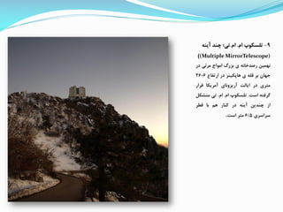 9-‫ام‬ ‫تلسکوپ‬.‫ام‬.‫چند‬ ‫تی؛‬‫آینه‬
((Multiple MirrorTelescope)
‫نهمین‬‫رصدخانه‬‫ی‬‫بزرگ‬‫امواج‬‫مرئی‬‫در‬
‫جهان‬‫بر‬‫قله‬‫ی‬‫هاپکینز‬‫در‬‫ارتفاع‬2606
‫متری‬‫در‬‫ایالت‬‫آریزونای‬‫آمریکا‬‫قرار‬
‫گررته‬‫است‬.‫تلسکوپ‬‫ام‬.‫ام‬.‫تی‬‫متش‬‫ک‬
‫از‬‫چندین‬‫آینه‬‫در‬‫کنار‬‫هم‬‫با‬‫قطر‬
‫سراسری‬6/5‫متر‬‫است‬.
 