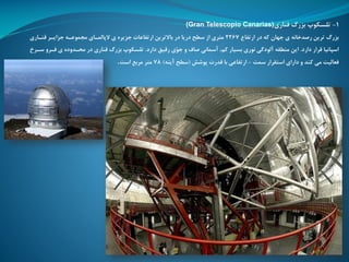1-‫قناری‬ ‫بزرگ‬ ‫تلسکوپ‬(Gran Telescopio Canarias)
‫ارتفاع‬ ‫در‬ ‫که‬ ‫جهان‬ ‫ی‬ ‫رصدخانه‬ ‫ترین‬ ‫بزرگ‬2267‫قنااری‬ ‫جزایار‬ ‫ممموعاه‬ ‫الپالماای‬ ‫ی‬ ‫جزیره‬ ‫ارتفاعات‬ ‫باالترین‬ ‫در‬ ‫دریا‬ ‫سطح‬ ‫از‬ ‫متری‬
‫دارد‬ ‫قرار‬ ‫اسپانیا‬.‫دارد‬ ‫رقیق‬ ‫ّی‬‫و‬‫ج‬ ‫و‬ ‫صاف‬ ‫آسمانی‬ ،‫کم‬ ‫بسیار‬ ‫نوری‬ ‫آلودگی‬ ‫منطقه‬ ‫این‬.‫سا‬ ‫رارو‬ ‫ی‬ ‫محادوده‬ ‫در‬ ‫قناری‬ ‫بزرگ‬ ‫تلسکوپ‬‫رخ‬
‫سمت‬ ‫استقرار‬ ‫دارای‬ ‫و‬ ‫کند‬ ‫می‬ ‫رعالیت‬-‫پوشش‬ ‫قدرت‬ ‫با‬ ‫ارتفاعی‬(‫آینه‬ ‫سطح‬)78‫است‬ ‫مربع‬ ‫متر‬.
 