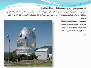 4-‫تلسکوپ‬‫هابی‬–‫ابرلی‬(Hobby- Eberly Telescope)
‫چهارمین‬‫رصدخانه‬‫ی‬‫بزرگ‬،‫جهان‬‫رصدخانه‬‫ی‬‫تلسکوپ‬‫هابی‬-‫ابرلی‬‫است‬‫که‬‫در‬‫ممموعه‬‫ی‬‫رصد‬‫خانه‬‫ی‬‫مک‬‫دانلد‬‫ایالت‬‫تگزاس‬
‫آمریکا‬‫قرار‬‫دارد‬.‫این‬،‫تلسکوپ‬‫متشک‬‫از‬91‫آینه‬‫ی‬‫شش‬‫وجهی‬‫است‬‫که‬‫در‬‫کنار‬‫هم‬‫شبکه‬‫ای‬‫کندویی‬‫به‬‫قطر‬9/2‫متر‬‫را‬‫تشکی‬
‫می‬‫دهند‬.
‫دانشاگ‬ ‫شاام‬ ‫رصدخانه‬ ‫این‬ ‫کنسرسیوم‬‫اه‬
‫لودویا‬ ،‫اساتنفورد‬ ،‫آستین‬ ‫تگزاس‬ ‫های‬
‫ات‬‫ا‬‫آگوس‬ ‫اورگ‬‫ا‬ ‫گ‬ ،‫اونیئ‬‫ا‬‫م‬ ‫ایمیلیان‬‫ا‬‫ماکس‬
‫ایل‬‫ا‬‫پنس‬ ‫االتی‬‫ا‬‫ای‬ ‫اگاه‬‫ا‬‫دانش‬ ‫و‬ ‫اوتینگن‬‫ا‬‫گ‬‫وانیا‬
‫است‬.
 