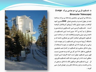 5-‫بزرگ‬ ‫چشمی‬ ‫دو‬ ‫تی؛‬ ‫بی‬ ‫ال‬ ‫تلسکوپ‬(Large
Binocular Telescope)
‫ال‬ ‫ی‬ ‫رصدخانه‬.‫بی‬.‫سااخت‬ ‫بزرگ‬ ‫ی‬ ‫رصدخانه‬ ‫پنممین‬ ،‫تی‬‫ه‬
‫هاای‬ ‫بلنادی‬ ‫در‬ ‫و‬ ‫است‬ ‫جهان‬ ‫در‬ ‫شده‬3048‫کاوه‬ ‫متاری‬
‫گرر‬ ‫قرار‬ ‫آمریکا‬ ‫آریزونای‬ ‫ایالت‬ ‫شرقی‬ ‫جنوب‬ ‫در‬ ‫گراهام‬‫تاه‬
‫ات‬‫ا‬‫اس‬.‫ال‬ ‫اکوپ‬‫ا‬‫تلس‬.‫ای‬‫ا‬‫ب‬.‫و‬ ‫امی‬‫ا‬‫چش‬ ‫دو‬ ‫اکوپی‬‫ا‬‫تلس‬ ،‫ای‬‫ا‬‫ت‬
‫متشک‬‫ی‬ ‫آینه‬ ‫دو‬ ‫از‬8/4‫است‬ ‫متری‬.‫در‬ ‫تلساکوپ‬ ‫ایان‬
‫دارد‬ ‫رعالیت‬ ‫رروسرخ‬ ‫و‬ ‫مرئی‬ ‫نور‬ ‫ی‬ ‫ناحیه‬.‫ایان‬ ‫سااخت‬ ‫در‬
‫داشت‬ ‫همکاری‬ ‫نیز‬ ‫آلمان‬ ‫و‬ ‫ایتالیا‬ ‫کشورهای‬ ‫تلسکوپ‬‫و‬ ‫اند‬ ‫ه‬
‫دانشگاه‬‫دارد‬ ‫عهاده‬ ‫بار‬ ‫را‬ ‫تلساکوپ‬ ‫این‬ ‫مدیریت‬ ‫آریزونا‬.
‫اساتف‬ ‫صورت‬ ‫در‬ ‫تلسکوپ‬ ‫این‬ ‫که‬ ‫باورند‬ ‫این‬ ‫بر‬ ‫برخی‬‫از‬ ‫اده‬
‫همچاون‬ ،‫هام‬ ‫کناار‬ ‫در‬ ‫تلسکوپ‬ ‫دو‬ ‫و‬ ‫سنمی‬ ‫تداخ‬ ‫روش‬
‫قطر‬ ‫به‬ ‫تلسکوپی‬11/8‫ساب‬ ‫هماین‬ ‫باه‬ ‫و‬ ‫کند‬ ‫می‬ ‫کار‬ ‫متر‬
‫است‬ ‫جهان‬ ‫تلسکوپ‬ ‫ترین‬ ‫قوی‬.‫گازار‬ ‫ایان‬ ‫اگرچاه‬ ‫البته‬‫ه‬
‫های‬ ‫تلسکوپ‬ ‫گفت‬ ‫باید‬ ‫صورت‬ ‫این‬ ‫در‬ ‫اما‬ ،‫است‬ ‫منطقی‬‫وی‬.
‫ال‬.‫د‬ ‫سانمی‬ ‫تداخ‬ ‫با‬ ‫کک‬ ‫قلوی‬ ‫دو‬ ‫های‬ ‫تلسکوپ‬ ‫و‬ ‫تی‬‫ر‬
‫مای‬ ‫قارار‬ ‫جهاان‬ ‫برتر‬ ‫های‬ ‫رصدخانه‬ ‫دوم‬ ‫و‬ ‫نخست‬ ‫ی‬ ‫رده‬
‫گیرند‬.
 