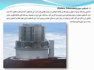 6-‫سوبارو‬ ‫تلسکوپ‬(Subaru Telescope)
‫ماناکیا‬ ‫ی‬ ‫قله‬ ‫رراز‬ ‫بر‬ ‫جهان‬ ‫بزرگ‬ ‫ی‬ ‫رصدخانه‬ ‫ششمین‬(‫موناکی‬)‫دارد‬ ‫قرار‬ ‫هاوایی‬ ‫جزایر‬ ‫در‬.‫قطار‬ ‫به‬ ‫مقعر‬ ‫ای‬ ‫آینه‬ ،‫تلسکوپ‬ ‫این‬8/2‫متار‬
‫دارد‬.‫کند‬ ‫می‬ ‫کار‬ ‫رروسرخ‬ ‫و‬ ‫مرئی‬ ‫های‬ ‫موج‬ ‫طول‬ ‫در‬ ‫سوبارو‬ ‫تلسکوپ‬.‫رصدخانه‬‫ج‬ ‫در‬ ‫واقع‬ ‫ماناکیا‬ ‫های‬ ‫رصدخانه‬ ‫ممموعه‬ ‫در‬ ‫ژاپن‬ ‫ملی‬‫زایر‬
‫کند‬ ‫می‬ ‫اداره‬ ‫را‬ ‫آن‬ ‫هاوایی‬.‫است‬ ‫پروین‬ ‫ی‬ ‫خوشه‬ ‫معنای‬ ‫به‬ ‫ژاپنی‬ ‫زبان‬ ‫در‬ ‫سوبارو‬ ‫ی‬ ‫کلمه‬.‫کاانونی‬ ‫ی‬ ‫نقطه‬ ‫چهار‬ ‫دارای‬ ‫تلسکوپ‬ ‫این‬‫بارای‬
‫است‬ ‫رروسرخ‬ ‫و‬ ‫مرئی‬ ‫نور‬ ‫در‬ ‫رصد‬.
 