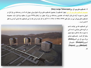 7-‫تلسکوپ‬‫های‬‫وی‬.‫ال‬.‫تی‬(Very Large Telescope)
‫ممموعه‬‫تلسکوپ‬‫های‬‫وی‬.‫ال‬.‫تی‬،‫چهار‬‫تلسکوپ‬‫از‬‫ممموع‬‫تلسکوپ‬‫های‬‫بزرگ‬‫امواج‬‫مرئی‬‫جهان‬‫اند‬‫که‬‫در‬‫رصدخانه‬‫ی‬‫پارا‬‫نال‬‫در‬
‫شیلی‬‫به‬‫صورت‬‫آرایه‬‫ای‬‫قرار‬‫گررته‬‫اند‬.‫هفتمین‬‫رصدخانه‬‫ی‬‫بزرگ‬‫جهان‬‫در‬‫ارتفاع‬2635‫متری‬‫از‬‫سطح‬‫دریا‬‫قرار‬‫دارد‬.‫ممموعه‬
‫تلسکوپ‬‫های‬‫وی‬.‫ال‬.‫تی‬‫در‬‫سال‬‫های‬1377/1998‫تا‬1380/2001‫آغاز‬‫به‬‫کار‬‫کرده‬‫و‬‫هر‬‫یک‬‫از‬‫این‬‫تلسکوپ‬‫ها‬‫دارای‬‫آینه‬‫ی‬‫به‬‫قطر‬
8/2‫متر‬‫است‬.
‫ه‬ ‫با‬ ‫توانند‬ ‫می‬ ‫ها‬ ‫تلسکوپ‬ ‫این‬‫م‬
‫تای‬ ‫سه‬ ‫یا‬ ‫دوتایی‬ ‫هایی‬ ‫گروه‬ ‫در‬‫ی‬
‫غاول‬ ‫سنج‬ ‫تداخ‬ ‫یک‬ ‫صورت‬ ‫به‬
‫کناد‬ ‫کار‬ ‫پیکر‬.‫هاای‬ ‫تلساکوپ‬
‫وی‬ ‫بزرگ‬.‫ال‬.‫آنتاو‬ ‫تی‬(Antu)،
‫اوین‬‫کا‬(Kueyen)‫اال‬‫ملیپا‬ ،
(Melipal)‫یوپن‬ ‫و‬(Yepun)
‫نام‬
 