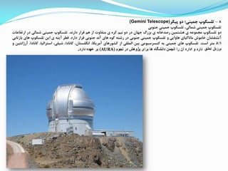 8-‫پیکر‬ ‫دو‬ ‫جمینی؛‬ ‫تلسکوپ‬(Gemini Telescope)
‫تلسکوپ‬‫جمینی‬،‫شمالی‬‫تلسکوپ‬‫جمینی‬‫جنوبی‬
‫دو‬‫تلسکوپ‬‫ممموعه‬‫ی‬‫هشتمین‬‫رصدخانه‬‫ی‬‫بزرگ‬‫جهان‬‫در‬‫دو‬‫نیم‬‫کره‬‫ی‬‫متفاوت‬‫از‬‫هم‬‫قرار‬‫دارند‬.‫تلسکوپ‬‫جمینی‬‫شمالی‬‫در‬‫ارتف‬‫اعات‬
‫آتشفشان‬‫خاموش‬‫ماناکیای‬‫هاوایی‬‫و‬‫تلسکوپ‬‫جمینی‬‫جنوبی‬‫در‬‫رشته‬‫کوه‬‫های‬‫آند‬‫جنوبی‬‫قرار‬‫دارد‬.‫قطر‬‫آینه‬‫ی‬‫این‬‫تلسکوپ‬‫ها‬‫ی‬‫بازتابی‬
8/1‫متر‬‫است‬.‫تلسکوپ‬‫های‬‫جمینی‬‫به‬‫کنسرسیومی‬‫بین‬‫المللی‬‫از‬‫کشورهای‬،‫آمریکا‬،‫انگلستان‬،‫کانادا‬،‫شیلی‬،‫استرالیا‬،‫کانادا‬‫آرژ‬‫انتین‬‫و‬
‫برزی‬‫تعلق‬‫نجوم‬ ‫در‬ ‫پژوهش‬ ‫برای‬ ‫ها‬ ‫دانشگاه‬ ‫انجمن‬ ‫را‬ ‫آن‬ ‫اداره‬ ‫و‬ ‫دارد‬(AURA)‫دارد‬ ‫عهده‬ ‫بر‬.
 