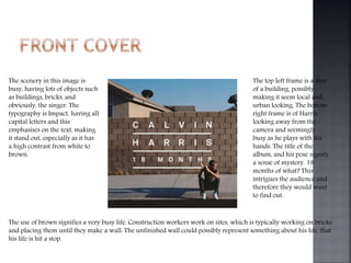 The scenery in this image is
busy, having lots of objects such
as buildings, bricks, and
obviously, the singer. The
typography is Impact, having all
capital letters and this
emphasises on the text, making
it stand out, especially as it has
a high contrast from white to
brown.
The top left frame is a shot
of a building, possibly
making it seem local and
urban looking. The bottom
right frame is of Harris,
looking away from the
camera and seemingly
busy as he plays with his
hands. The title of the
album, and his pose signify
a sense of mystery. 18
months of what? This
intrigues the audience and
therefore they would want
to find out.
The use of brown signifies a very busy life. Construction workers work on sites, which is typically working on bricks
and placing them until they make a wall. The unfinished wall could possibly represent something about his life, that
his life is hit a stop.
 