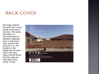 The image used for
the back cover is very
similar to the one in
the front. This shows
that there is a
recurring theme of
isolation, especially
since a wide shot is
used, and he’s the
only one in it. The
numbers in the
margin are the same
font as the song
titles, and this shows
that the songs are
most likely to be
similar in tone
 