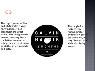The high contrast of black
and white make it very
easy to look at, and
distinguish the artist
name. The typography is
Impact, meaning that all
the letters are capitals,
this gives a sense of power
as all the letters are rigid
and bold.
The simple font
make it very
distinguishable,
and since it covers
the whole CD, it is
very ‘in-your-face’
while also being
simple.
 