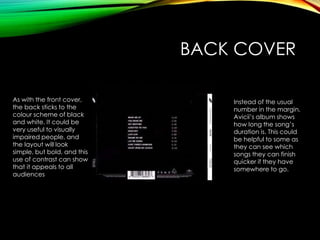BACK COVER
As with the front cover,
the back sticks to the
colour scheme of black
and white. It could be
very useful to visually
impaired people, and
the layout will look
simple, but bold, and this
use of contrast can show
that it appeals to all
audiences
Instead of the usual
number in the margin,
Avicii’s album shows
how long the song’s
duration is. This could
be helpful to some as
they can see which
songs they can finish
quicker if they have
somewhere to go.
 