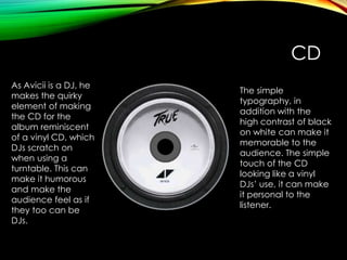 CD
As Avicii is a DJ, he
makes the quirky
element of making
the CD for the
album reminiscent
of a vinyl CD, which
DJs scratch on
when using a
turntable. This can
make it humorous
and make the
audience feel as if
they too can be
DJs.
The simple
typography, in
addition with the
high contrast of black
on white can make it
memorable to the
audience. The simple
touch of the CD
looking like a vinyl
DJs’ use, it can make
it personal to the
listener.
 