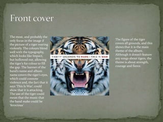 The most, and probably the
only focus in the image if
the picture of a tiger roaring
violently. The colours blend
well with the typography,
which looks like Impact,
but hollowed out, allowing
the tiger’s fur colour to fill
the gap. The banner of the
band’s name and album
name covers the tiger’s eyes,
which could connote
violence and, the fact that it
says ‘This Is War’, could
show that it is attacking.
The use of the tiger could
mean that the music that
the band make could be
‘ferocious’
The figure of the tiger
covers all grounds, and this
shows that it is the main
theme of the album.
Although it doesn’t feature
any songs about tigers, the
theme is about strength,
courage and fierce.
 