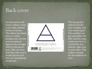 As mentioned with
Avicii’s album, it has
a very high contrast
between colours.
This album has black
text on a white
background, and the
most prominent
figure is the triangle,
which is the band’s
icon. This can show
that they only need a
simple picture and
they are immediately
recognised.
The typography
underneath the
icon is subtle, and
very neatly typed.
The numbers are
put just before the
title, and the song
names are not in a
vertical list, but
instead, right next
to each other. This
makes it simple
for the audience to
view.
 
