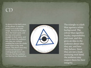 As shown in the back cover
of the album, it uses the
band’s icon as the main
image. Around the borders
show the band name, and
the top vertex points
straight to their name, and
this can show the audience
who they are, without
needing the write the whole
band name in big, bold
letters. This shows that they
are not too focused on
making people know who
they are, but the audience
can find out for themselves.
The triangle is a dark
blue against a white
background. The
colour blue signifies
loyalty, responsibility
and trust, and this
gives an idea to the
audience about who
they are, and how
they behave. Since
they are not a loud,
annoying rock band,
the audience may
respect them for their
integrity.
 