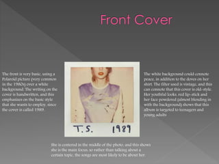 The front is very basic, using a
Polaroid picture (very common
in the 1980s) over a white
background. The writing on the
cover is handwritten, and this
emphasizes on the basic style
that she wants to employ, since
the cover is called 1989.
The white background could connote
peace, in addition to the doves on her
shirt. The filter used is vintage, and this
can connote that this cover is old-style.
Her youthful looks, red lip-stick and
her face powdered (almost blending in
with the background) shows that this
album is targeted to teenagers and
young adults
She is centered in the middle of the photo, and this shows
she is the main focus, so rather than talking about a
certain topic, the songs are most likely to be about her.
 