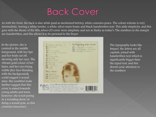 As with the front, the back is also white (and as mentioned before), white connotes peace. The colour scheme is very
minimalistic, having a white border, a white-silver main frame and black handwritten text. This adds simplicity, and this
goes with the theme of the 80s, when CD cover were simplistic and not as flashy as today’s. The numbers in the margin
are handwritten, and this allows it to be personal to the buyer.
In the picture, she is
centred in the middle
foreground, with her lips
and her body cut off,
showing only her eyes. The
vibrant gold colour of her
hairs, and her eyes being
visible (her face blending
with the background)
could suggest a sexual
stare. Her youthful looks
further suggest that this
cover is aimed towards
young adults and teens,
however, she is not posing
in a revealing dress, or
doing a sexual pose, so this
connotes innocence.
The typography looks like
Impact, the letters are all
capitals, joined with
handwritten text which is
significantly bigger than
the typed text, and this
diverts your attention to
the numbers
 