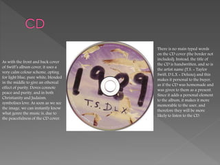 As with the front and back cover
of Swift’s album cover, it uses a
very calm colour scheme, opting
for light blue, pure white, blended
in the middle to give an ethereal
effect of purity. Doves connote
peace and purity, and in both
Christianity and Judaism,
symbolises love. As soon as we see
the image, we can instantly know
what genre the music is, due to
the peacefulness of the CD cover.
There is no main typed words
on the CD cover (the border not
included). Instead, the title of
the CD is handwritten, and so is
the artist name (T.S. = Taylor
Swift, D.L.X = Deluxe) and this
makes it personal to the buyer,
as if the CD was homemade and
was given to them as a present.
Since it adds a personal element
to the album, it makes it more
memorable to the user, and
therefore they will be more
likely to listen to the CD.
 