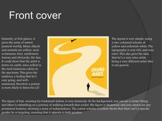 Front cover
Instantly, at first glance, it
gives the sense of nature
(natural world). Many objects
and animals are yellow, such
as bananas, bees, sunflowers,
lemons and obviously, the Sun.
It could show that the artist is
down-to-earth, since yellow is
the most luminous colour in
the spectrum. This gives the
audience a feeling that he’s
easy going, and well-
mannered, therefore a person
is more likely to listen his CD.
The layout is very simple, using
a two-coloured scheme of
yellow and yellowish white. The
typography is very 60s, and very
retro. This also gives the idea
that he’s a very retro artist,
being a very different artist who
is not generic.
The figure of him, wearing his trademark fedora, is very miniscule. In the background, you can see a rocket flying,
and Mars is embarking on a journey of walking towards that rocket. His figure is shadowed, and you cannot see any
prominent features, showing a sense of independence. The colour scheme of yellow shows that there isn’t a specific
gender he is targeting, meaning that it appeals to both genders
 