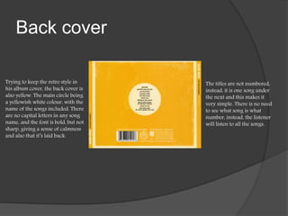Back cover
Trying to keep the retro style in
his album cover, the back cover is
also yellow. The main circle being
a yellowish white colour, with the
name of the songs included. There
are no capital letters in any song
name, and the font is bold, but not
sharp, giving a sense of calmness
and also that it’s laid back.
The titles are not numbered,
instead, it is one song under
the next and this makes it
very simple. There is no need
to see what song is what
number, instead, the listener
will listen to all the songs.
 