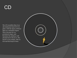 CD
The CD resembles that of an
old-fashioned vinyl CD. It is
plain, with the figure of Bruno
Mars as a miniature figure.
This is because he is a
prominent singer, and
therefore the audience will
already know who he is. The
layout is very simple, with no
text and this keeps it basic.
 