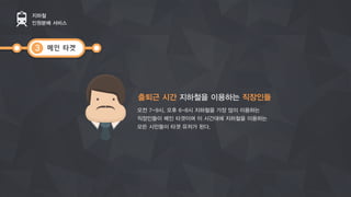 메인 타겟
지하철
인원분배 서비스
3
출퇴근 시간 지하철을 이용하는 직장인들
오전 7-9시, 오후 6-8시 지하철을 가장 많이 이용하는
직장인들이 메인 타겟이며 이 시간대에 지하철을 이용하는
모든 시민들이 타겟 유저가 된다.
 