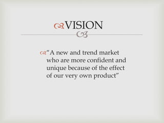 
VISION
“A new and trend market
who are more confident and
unique because of the effect
of our very own product”
 