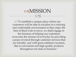 
 "To establish a unique place where our
customers will be able to socialize in a relaxing
and comfortable environment as they enjoy the
best of Buch Cafe in town, we shall engage in
the business of helping our customers
overcome the stresses of everyday by providing
a peace of mind through customer services that
are friendly, and with great ambiance location,
that is convenient and high quality products
throughout our time in business."
 