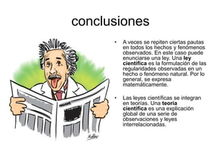 conclusiones
• A veces se repiten ciertas pautas
en todos los hechos y fenómenos
observados. En este caso puede
enunciarse una ley. Una ley
científica es la formulación de las
regularidades observadas en un
hecho o fenómeno natural. Por lo
general, se expresa
matemáticamente.
• Las leyes científicas se integran
en teorías. Una teoría
científica es una explicación
global de una serie de
observaciones y leyes
interrelacionadas.
 
