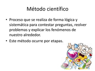 Método científico
• Proceso que se realiza de forma lógica y
sistemática para contestar preguntas, reolver
problemas y explicar los fenómenos de
nuestro alrededor.
• Este método ocurre por etapas.
 