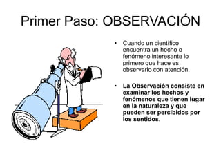 Primer Paso: OBSERVACIÓN
• Cuando un científico
encuentra un hecho o
fenómeno interesante lo
primero que hace es
observarlo con atención.
• La Observación consiste en
examinar los hechos y
fenómenos que tienen lugar
en la naturaleza y que
pueden ser percibidos por
los sentidos.
 