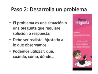 Paso 2: Desarrolla un problema
• El problema es una situación o
una pregunta que requiere
solución o respuesta.
• Debe ser realista. Ajustado a
lo que observamos.
• Podemos utilizzar: qué,
cuándo, cómo, dónde…
 