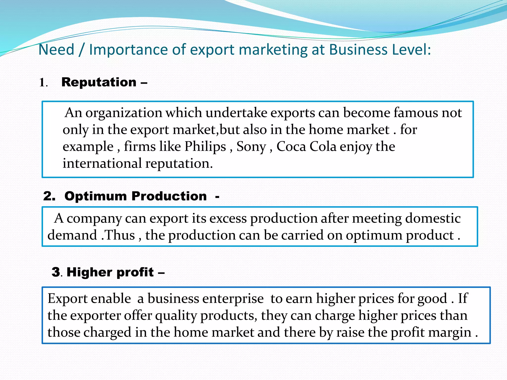 Need / Importance of export marketing at Business Level:
An organization which undertake exports can become famous not
only in the export market,but also in the home market . for
example , firms like Philips , Sony , Coca Cola enjoy the
international reputation.
1. Reputation –
2. Optimum Production -
A company can export its excess production after meeting domestic
demand .Thus , the production can be carried on optimum product .
3. Higher profit –
Export enable a business enterprise to earn higher prices for good . If
the exporter offer quality products, they can charge higher prices than
those charged in the home market and there by raise the profit margin .
 