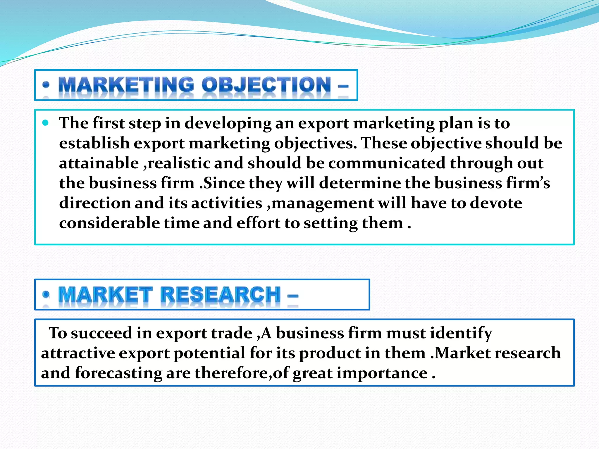  The first step in developing an export marketing plan is to
establish export marketing objectives. These objective should be
attainable ,realistic and should be communicated through out
the business firm .Since they will determine the business firm’s
direction and its activities ,management will have to devote
considerable time and effort to setting them .
To succeed in export trade ,A business firm must identify
attractive export potential for its product in them .Market research
and forecasting are therefore,of great importance .
 