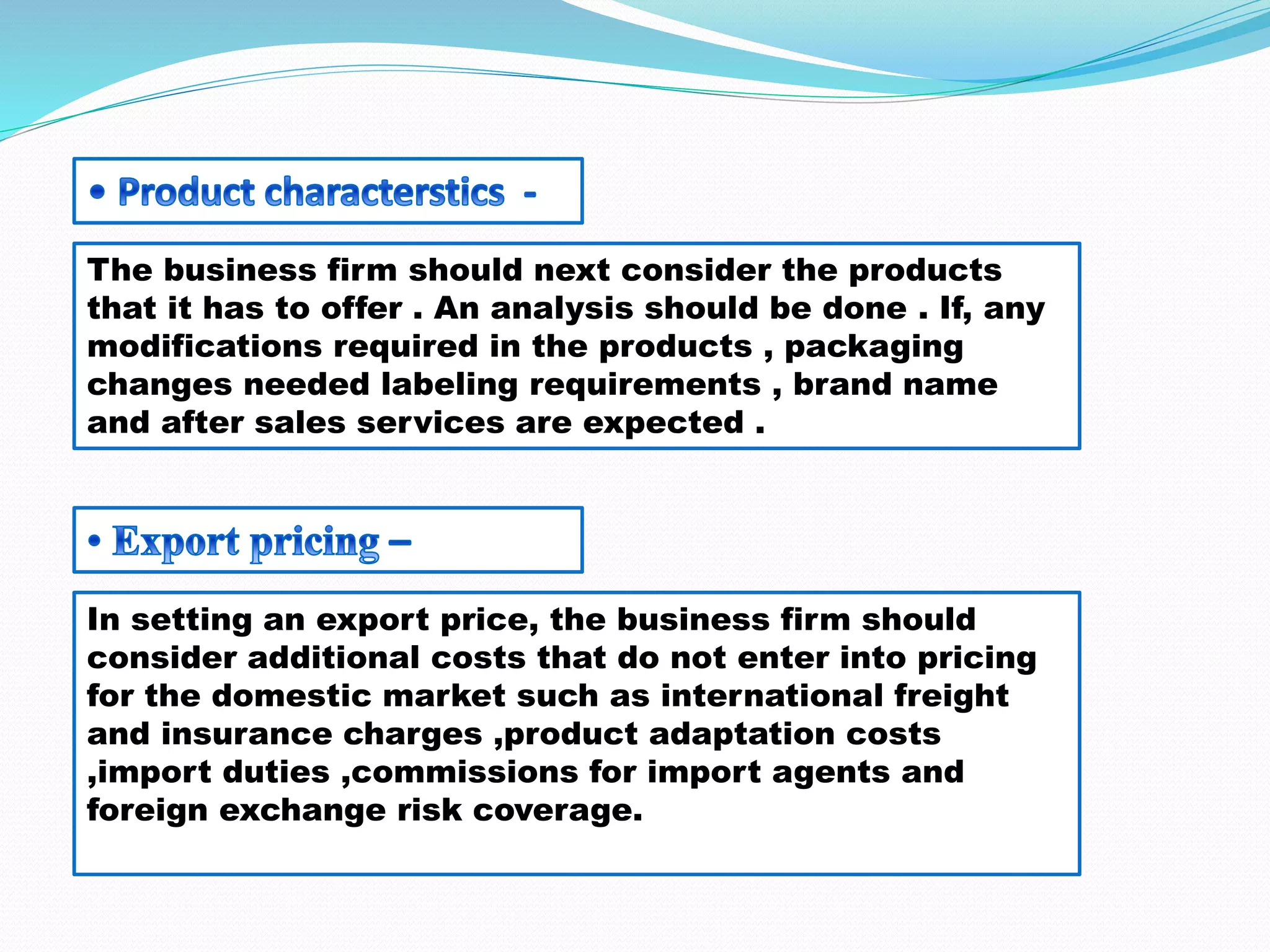 The business firm should next consider the products
that it has to offer . An analysis should be done . If, any
modifications required in the products , packaging
changes needed labeling requirements , brand name
and after sales services are expected .
In setting an export price, the business firm should
consider additional costs that do not enter into pricing
for the domestic market such as international freight
and insurance charges ,product adaptation costs
,import duties ,commissions for import agents and
foreign exchange risk coverage.
 
