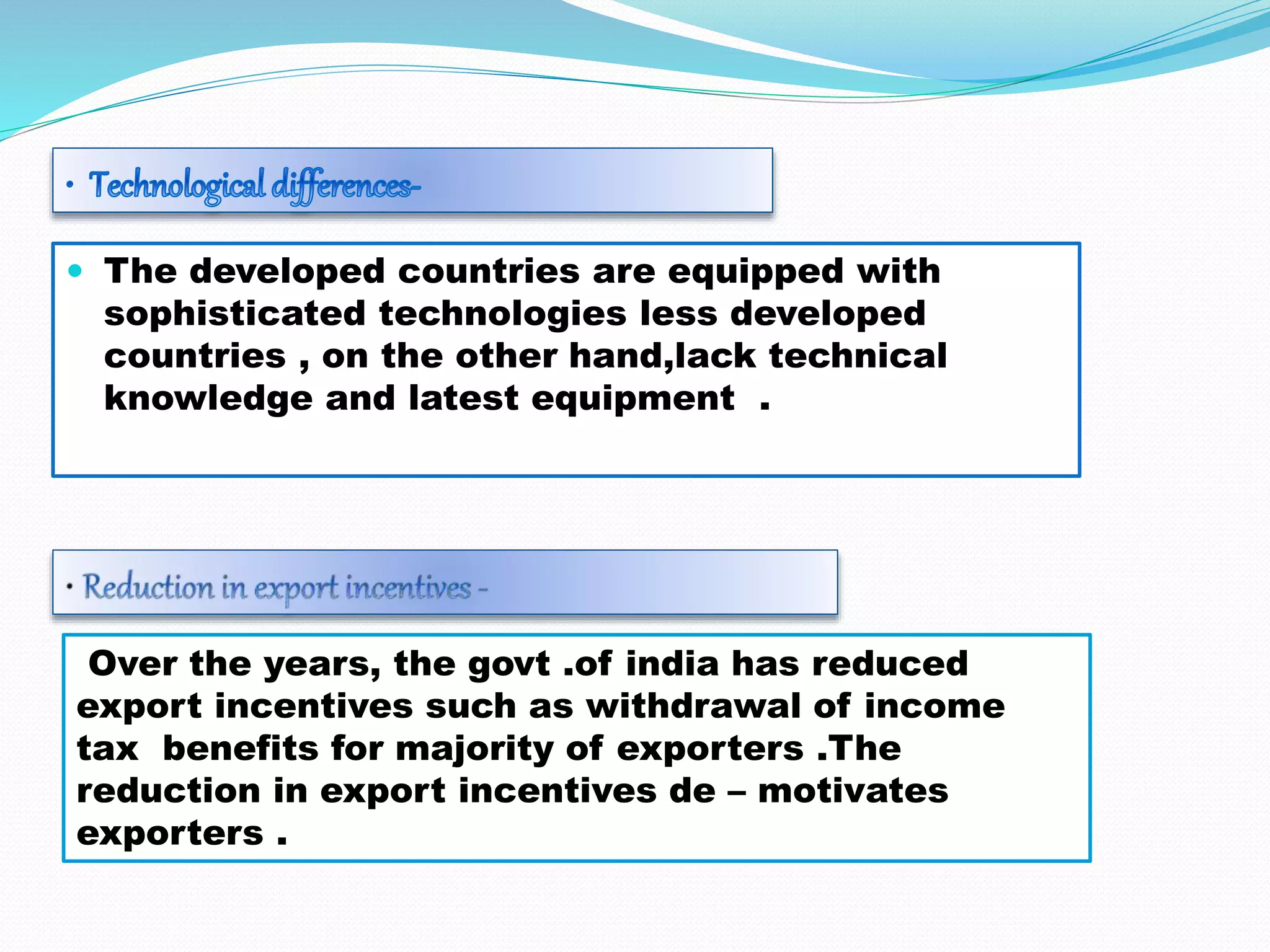  The developed countries are equipped with
sophisticated technologies less developed
countries , on the other hand,lack technical
knowledge and latest equipment .
Over the years, the govt .of india has reduced
export incentives such as withdrawal of income
tax benefits for majority of exporters .The
reduction in export incentives de – motivates
exporters .
 