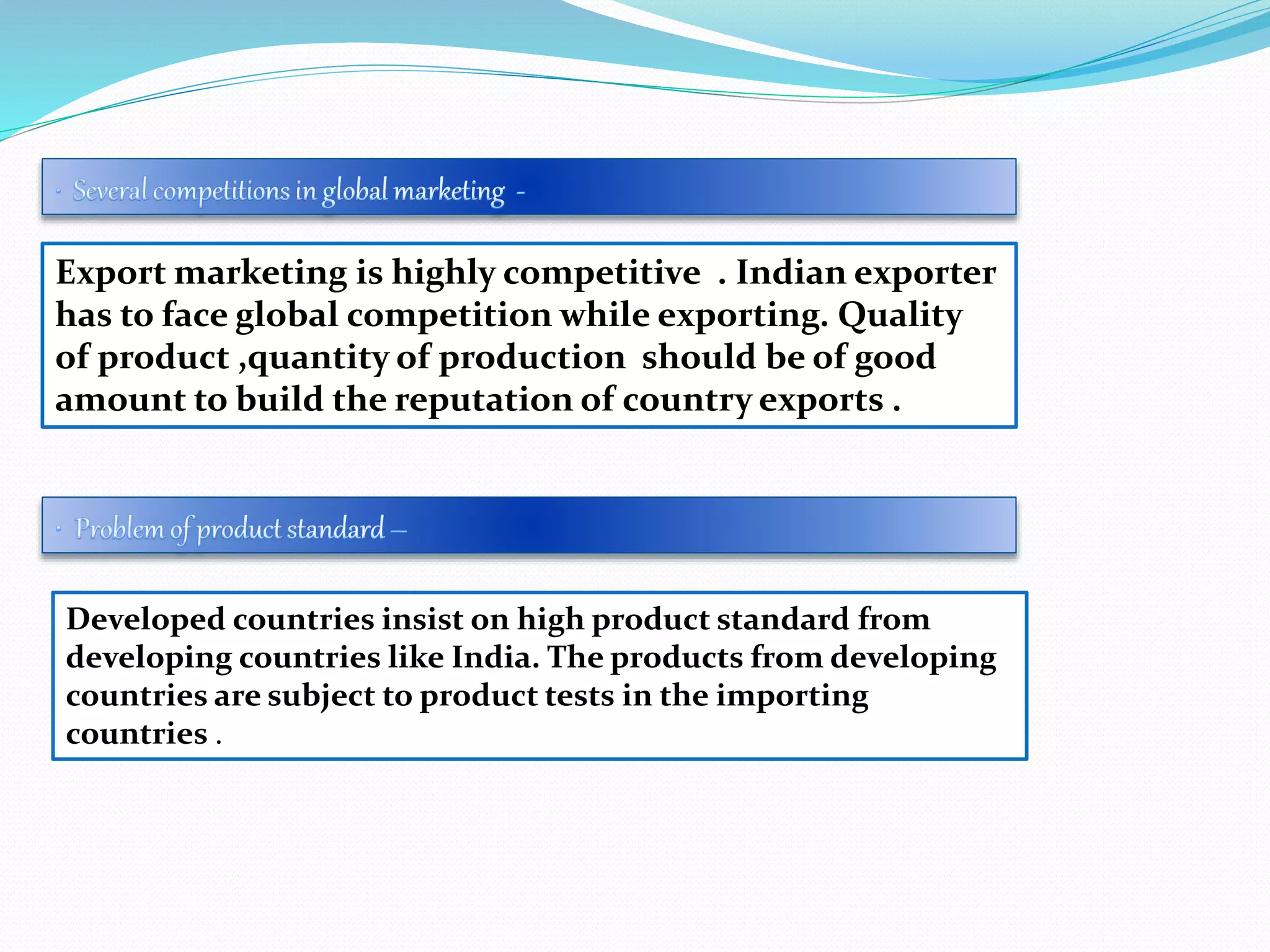 Export marketing is highly competitive . Indian exporter
has to face global competition while exporting. Quality
of product ,quantity of production should be of good
amount to build the reputation of country exports .
Developed countries insist on high product standard from
developing countries like India. The products from developing
countries are subject to product tests in the importing
countries .
 