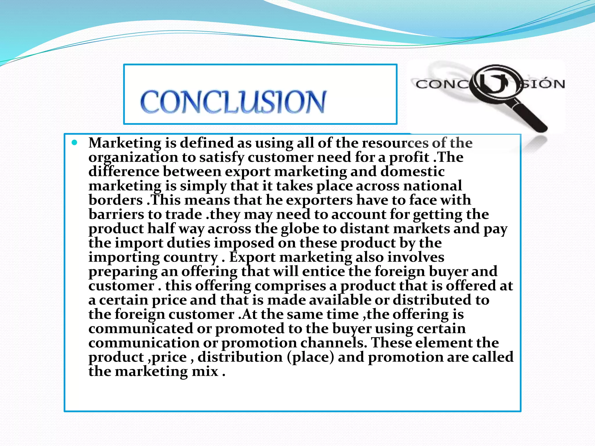  Marketing is defined as using all of the resources of the
organization to satisfy customer need for a profit .The
difference between export marketing and domestic
marketing is simply that it takes place across national
borders .This means that he exporters have to face with
barriers to trade .they may need to account for getting the
product half way across the globe to distant markets and pay
the import duties imposed on these product by the
importing country . Export marketing also involves
preparing an offering that will entice the foreign buyer and
customer . this offering comprises a product that is offered at
a certain price and that is made available or distributed to
the foreign customer .At the same time ,the offering is
communicated or promoted to the buyer using certain
communication or promotion channels. These element the
product ,price , distribution (place) and promotion are called
the marketing mix .
 
