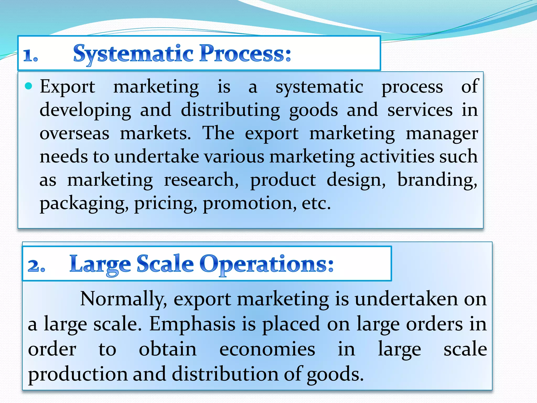  Export marketing is a systematic process of
developing and distributing goods and services in
overseas markets. The export marketing manager
needs to undertake various marketing activities such
as marketing research, product design, branding,
packaging, pricing, promotion, etc.
Normally, export marketing is undertaken on
a large scale. Emphasis is placed on large orders in
order to obtain economies in large scale
production and distribution of goods.
 