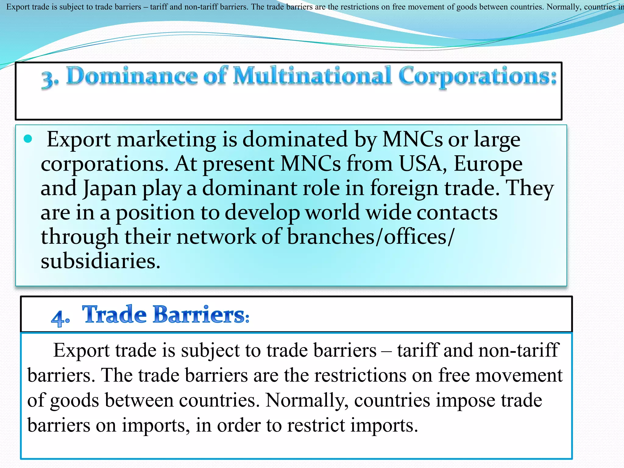  Export marketing is dominated by MNCs or large
corporations. At present MNCs from USA, Europe
and Japan play a dominant role in foreign trade. They
are in a position to develop world wide contacts
through their network of branches/offices/
subsidiaries.
Export trade is subject to trade barriers – tariff and non-tariff barriers. The trade barriers are the restrictions on free movement of goods between countries. Normally, countries im
Export trade is subject to trade barriers – tariff and non-tariff
barriers. The trade barriers are the restrictions on free movement
of goods between countries. Normally, countries impose trade
barriers on imports, in order to restrict imports.
 