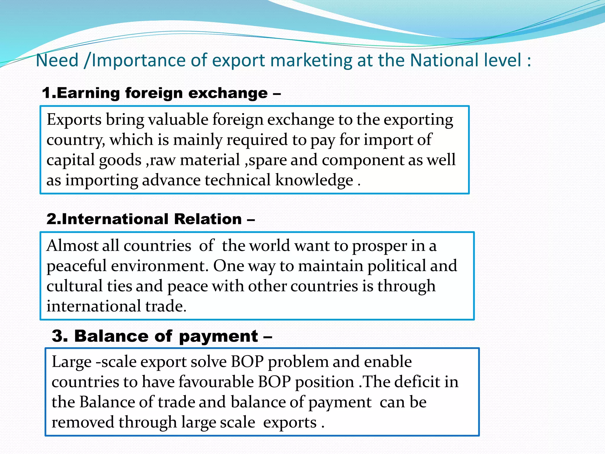 Need /Importance of export marketing at the National level :
1.Earning foreign exchange –
Exports bring valuable foreign exchange to the exporting
country, which is mainly required to pay for import of
capital goods ,raw material ,spare and component as well
as importing advance technical knowledge .
2.International Relation –
Almost all countries of the world want to prosper in a
peaceful environment. One way to maintain political and
cultural ties and peace with other countries is through
international trade.
3. Balance of payment –
Large -scale export solve BOP problem and enable
countries to have favourable BOP position .The deficit in
the Balance of trade and balance of payment can be
removed through large scale exports .
 