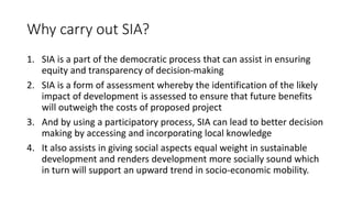 Why carry out SIA?
1. SIA is a part of the democratic process that can assist in ensuring
equity and transparency of decision-making
2. SIA is a form of assessment whereby the identification of the likely
impact of development is assessed to ensure that future benefits
will outweigh the costs of proposed project
3. And by using a participatory process, SIA can lead to better decision
making by accessing and incorporating local knowledge
4. It also assists in giving social aspects equal weight in sustainable
development and renders development more socially sound which
in turn will support an upward trend in socio-economic mobility.
 