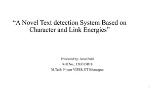 “A Novel Text detection System Based on
Character and Link Energies”
Presented by: Arun Patel
Roll No.: 15EC65R18
M.Tech 1st year VIPES, IIT Kharagpur
1
 