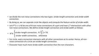 • we divide the non-noise connections into two types: stroke-length connection and stroke-width
connection.
• By doing so, we can separate circle like objects and compute the feature vector of stroke width.
• Let k(i)(1 ≤ i ≤ N) be one of N non-noise connections of a part and have Ik
(i) intersections with other
non-noise connections. We define stroke-length connection and stroke-width as follows:
• K(i)∈ stroke−length connection, if (
Ik
(i)
𝑁
)> TIS
stroke−width connection, otherwise
• For circle, every connection intersects with all other connections at its center. Hence, all non-
noise connection of a circle are stroke length connection.
• Character have much more stroke-width connection than the non-characters.
10
 